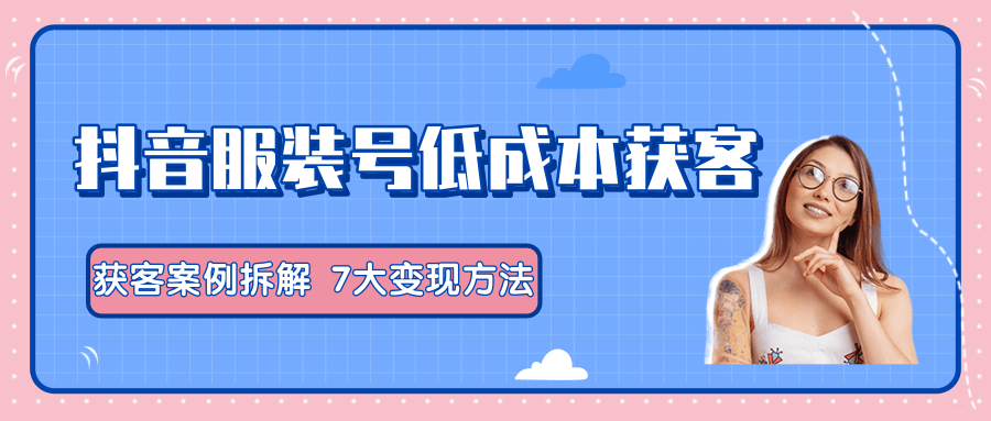 服装抖音号+获客的案例拆解，13种低成本获客方式，7大变现方法，直接上干货！-网创资源吧