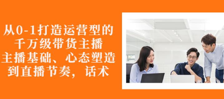 从0-1打造运营型的带货主播：主播基础、心态塑造，能力培养到直播节奏，话术进行全面讲-网创资源吧