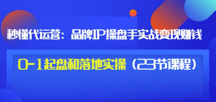 秒懂代运营：品牌IP操盘手实战赚钱，0-1起盘和落地实操（23节课程）价值199-网创资源吧