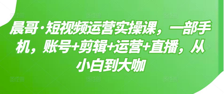 晨哥·短视频运营实操课，一部手机，账号+剪辑+运营+直播，从小白到大咖-网创资源吧