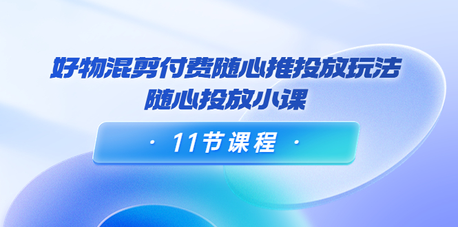 好物混剪付费随心推投放玩法，随心投放小课（11节课程）-网创资源吧