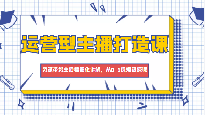 运营型主播打造课，资深带货主播精细化讲解，从0-1保姆级授课-网创资源吧