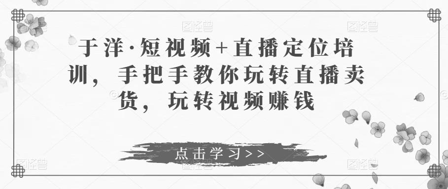于洋·短视频+直播定位培训，手把手教你玩转直播卖货，玩转视频赚钱-网创资源吧