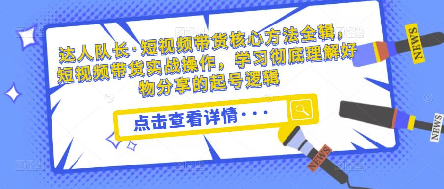 达人队长·短视频带货核心方法全辑，短视频带货实战操作，学习彻底理解好物分享的起号逻辑-网创资源吧