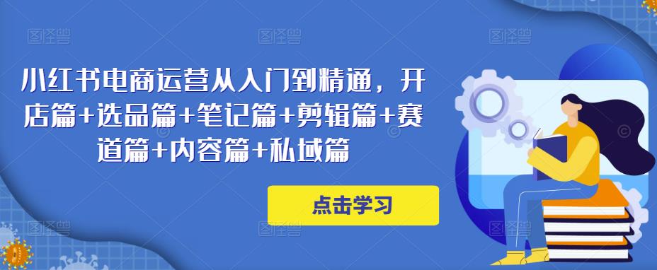 小红书电商运营从入门到精通，开店篇+选品篇+笔记篇+剪辑篇+赛道篇+内容篇+私域篇-网创资源吧