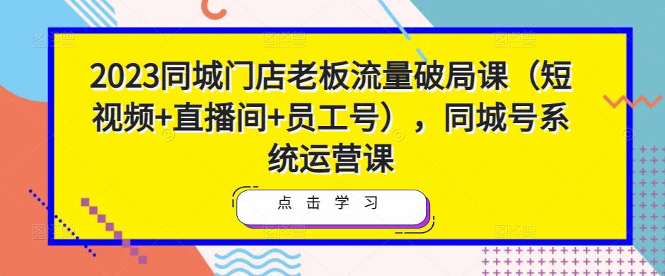 2023同城门店老板流量破局课（短视频+直播间+员工号），同城号系统运营课-网创资源吧