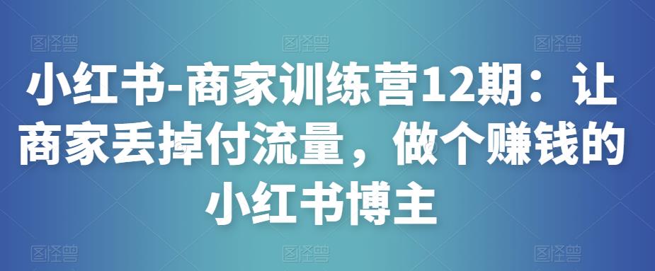 小红书-商家训练营12期：让商家丢掉付流量，做个赚钱的小红书博主-网创资源吧