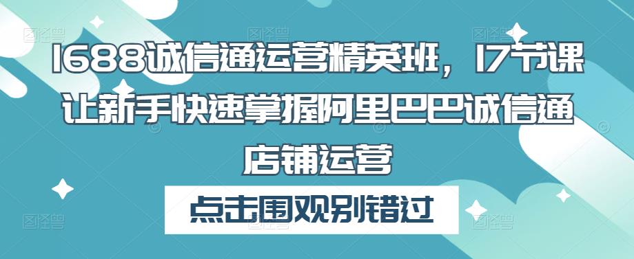 1688诚信通运营精英班，17节课让新手快速掌握阿里巴巴诚信通店铺运营-网创资源吧