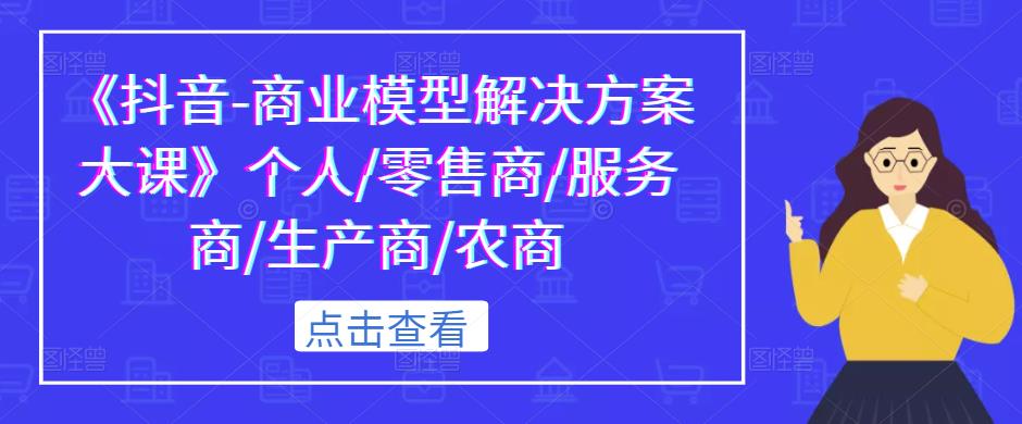 《抖音-商业模型解决方案大课》个人/零售商/服务商/生产商/农商-网创资源吧
