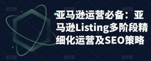 亚马逊运营必备:亚马逊Listing多阶段精细化运营及SEO策略-网创资源吧