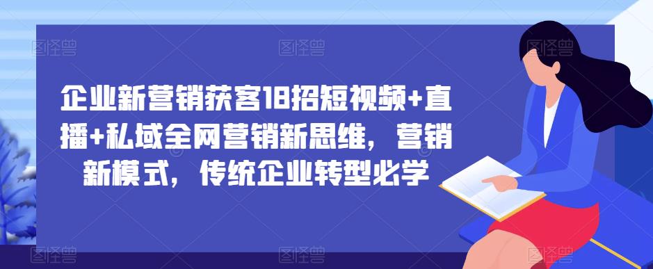 企业新营销获客18招短视频+直播+私域全网营销新思维，营销新模式，传统企业转型必学-网创资源吧