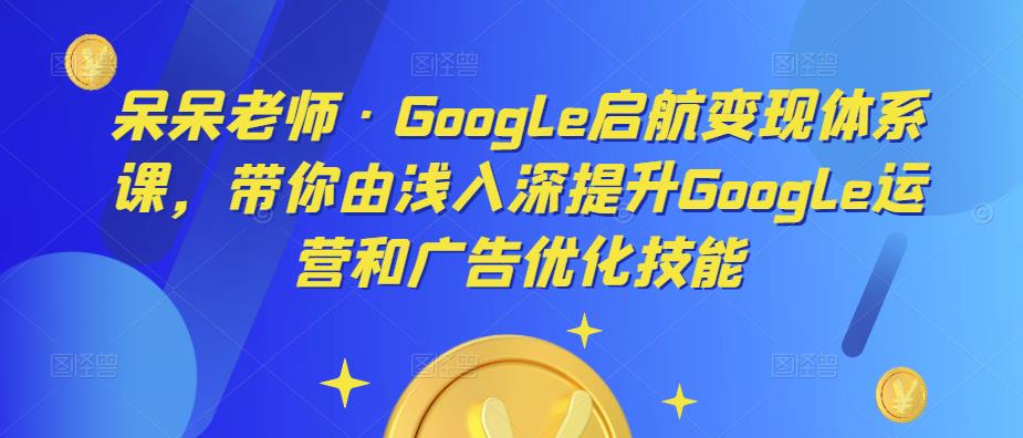 呆呆老师·Google启航变现体系课，带你由浅入深提升Google运营和广告优化技能-网创资源吧