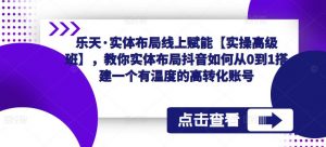乐天·实体布局线上赋能【实操高级班】,教你实体布局抖音如何从0到1搭建一个有温度的高转化账号-网创资源吧
