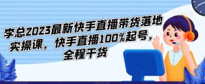 李总2023最新快手直播带货落地实操课,快手直播100%起号,全程干货-网创资源吧