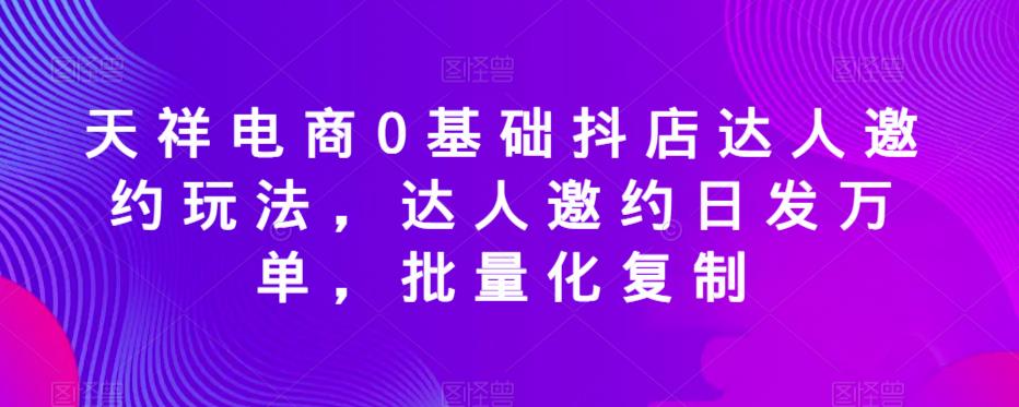 天祥电商0基础抖店达人邀约玩法，达人邀约日发万单，批量化复制-网创资源吧