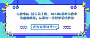 抖音小店·院长弟子班,2023年最新抖音小店运营教程,从零到一手把手系统教学-网创资源吧