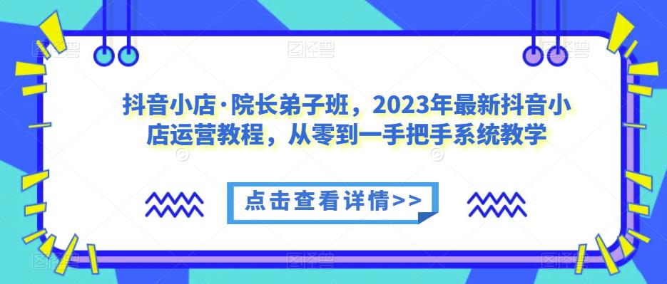 抖音小店·院长弟子班，2023年最新抖音小店运营教程，从零到一手把手系统教学-网创资源吧