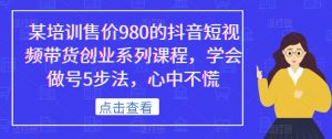 某培训售价980的抖音短视频带货创业系列课程,学会做号5步法,心中不慌-网创资源吧