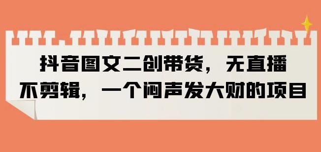 抖音图文二创带货，无直播，不剪辑，一个闷声发大财的项目【揭秘】-网创资源吧