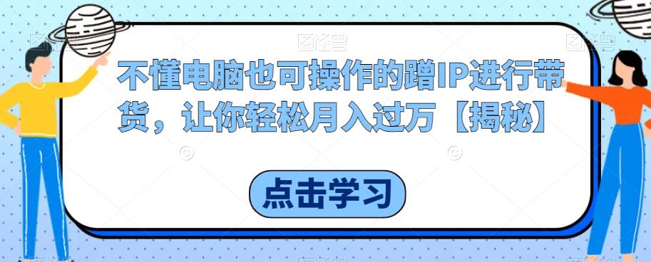 不懂电脑也可操作的蹭IP进行带货，让你轻松月入过万【揭秘】-网创资源吧