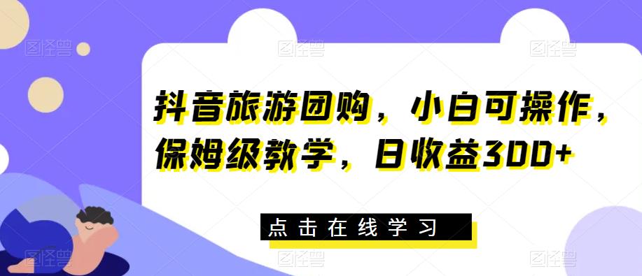 抖音旅游团购，小白可操作，保姆级教学，日收益300+【揭秘】-网创资源吧