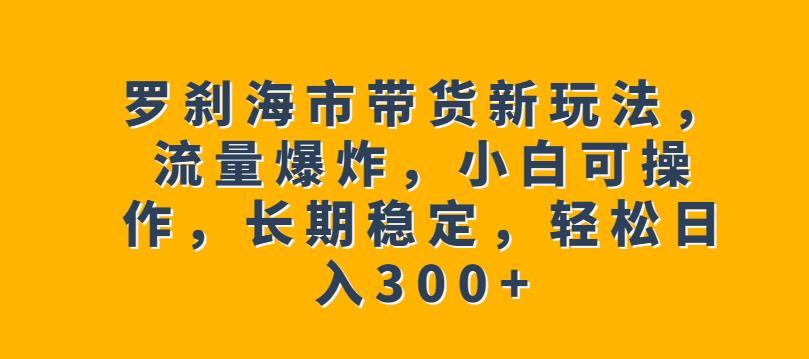 罗刹海市带货新玩法，流量爆炸，小白可操作，长期稳定，轻松日入300+【揭秘】-网创资源吧