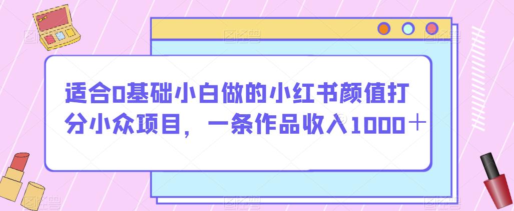 适合0基础小白做的小红书颜值打分小众项目，一条作品收入1000＋【揭秘】-网创资源吧