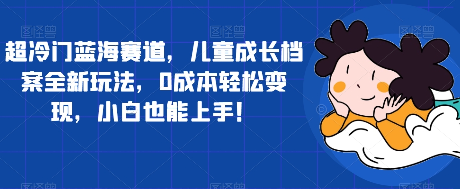 超冷门蓝海赛道，儿童成长档案全新玩法，0成本轻松变现，小白也能上手【揭秘】-网创资源吧