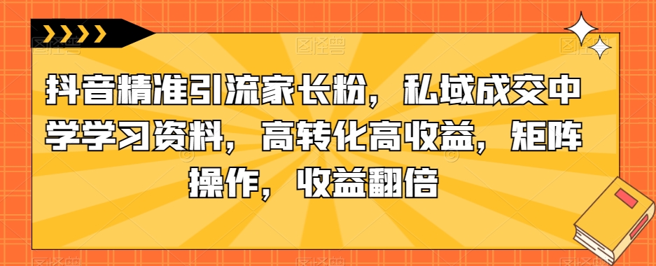 抖音精准引流家长粉，私域成交中学学习资料，高转化高收益，矩阵操作，收益翻倍【揭秘】-网创资源吧