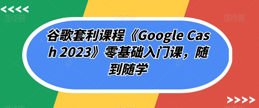 谷歌套利课程《Google Cash 2023》零基础入门课，随到随学-网创资源吧