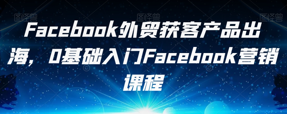 Facebook外贸获客产品出海，0基础入门Facebook营销课程-网创资源吧