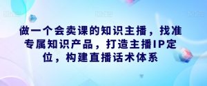 做一个会卖课的知识主播，找准专属知识产品，打造主播IP定位，构建直播话术体系-网创资源吧