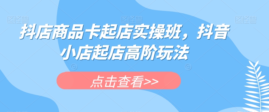 抖店商品卡起店实操班，抖音小店起店高阶玩法-网创资源吧