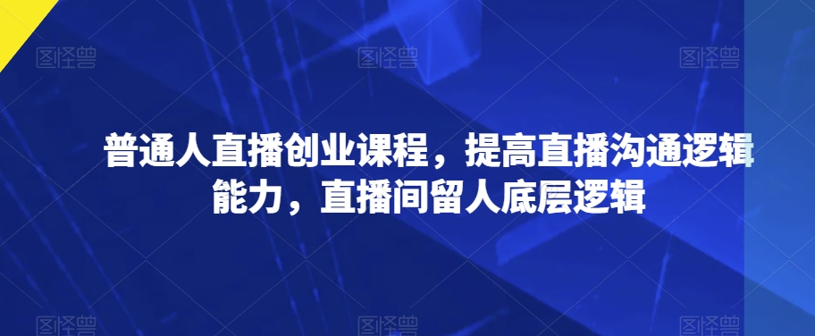 普通人直播创业课程，提高直播沟通逻辑能力，直播间留人底层逻辑-网创资源吧