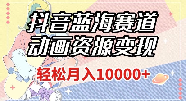 抖音蓝海赛道，动画资源变现，做的人少，轻松月入1w+（附1027G素材）【揭秘】-网创资源吧