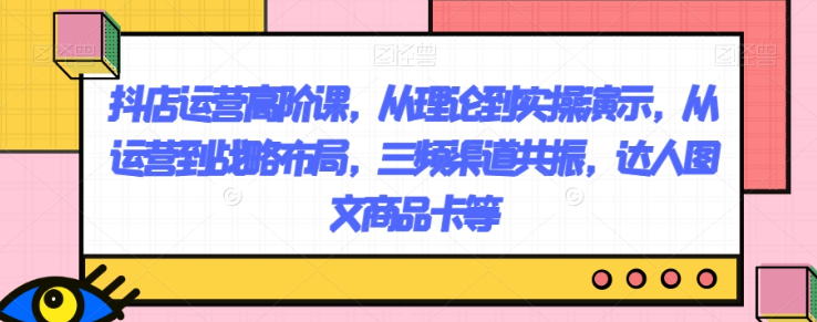 抖店运营高阶课，从理论到实操演示，从运营到战略布局，三频渠道共振，达人图文商品卡等-网创资源吧