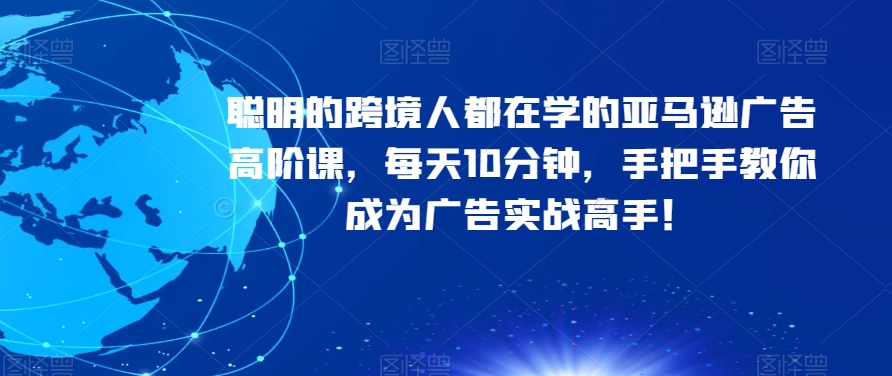 聪明的跨境人都在学的亚马逊广告高阶课，每天10分钟，手把手教你成为广告实战高手！-网创资源吧
