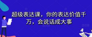 超级表达课，你的表达价值千万，会说话成大事-网创资源吧