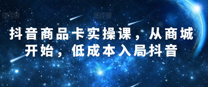 抖音商品卡实操课，从商城开始，低成本入局抖音-网创资源吧