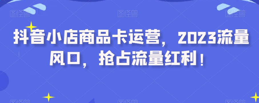 抖音小店商品卡运营，2023流量风口，抢占流量红利！-网创资源吧
