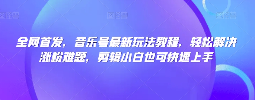 全网首发，音乐号最新玩法教程，轻松解决涨粉难题，剪辑小白也可快速上手-网创资源吧