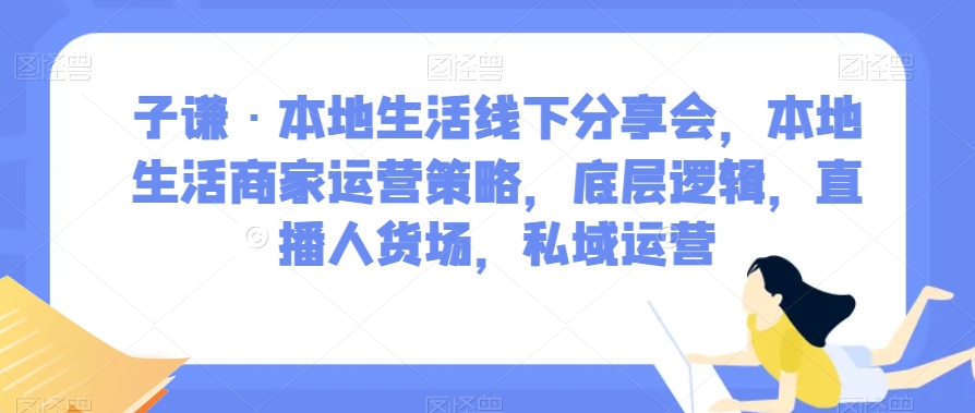 子谦·本地生活线下分享会，本地生活商家运营策略，底层逻辑，直播人货场，私域运营-网创资源吧