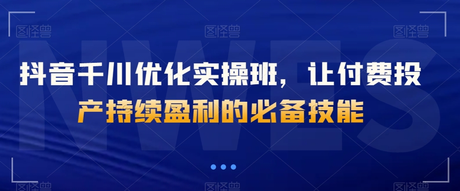 抖音千川优化实操班，让付费投产持续盈利的必备技能-网创资源吧