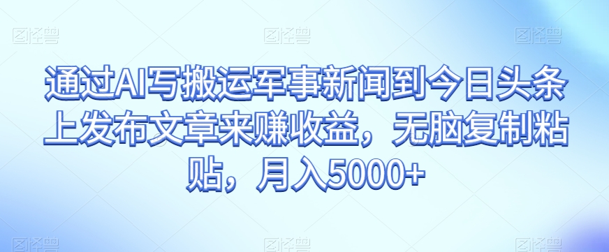 通过AI写搬运军事新闻到今日头条上发布文章来赚收益，无脑复制粘贴，月入5000+【揭秘】-网创资源吧