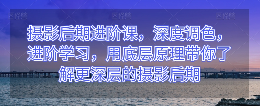 摄影后期进阶课，深度调色，进阶学习，用底层原理带你了解更深层的摄影后期-网创资源吧