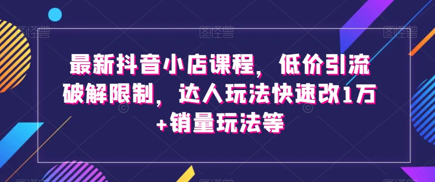 最新抖音小店课程，低价引流破解限制，达人玩法快速改1万+销量玩法等-网创资源吧