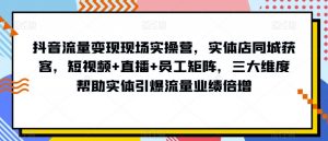 抖音流量变现现场实操营，实体店同城获客，短视频+直播+员工矩阵，三大维度帮助实体引爆流量业绩倍增-网创资源吧