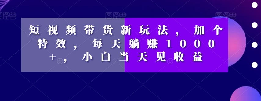 短视频带货新玩法，加个特效，每天躺赚1000+，小白当天见收益【揭秘】-网创资源吧