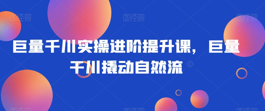 巨量千川实操进阶提升课，巨量干川撬动自然流-网创资源吧