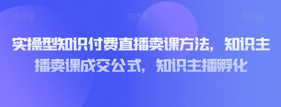 实操型知识付费直播卖课方法，知识主播卖课成交公式，知识主播孵化-网创资源吧